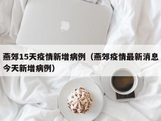 燕郊15天疫情新增病例（燕郊疫情最新消息今天新增病例）